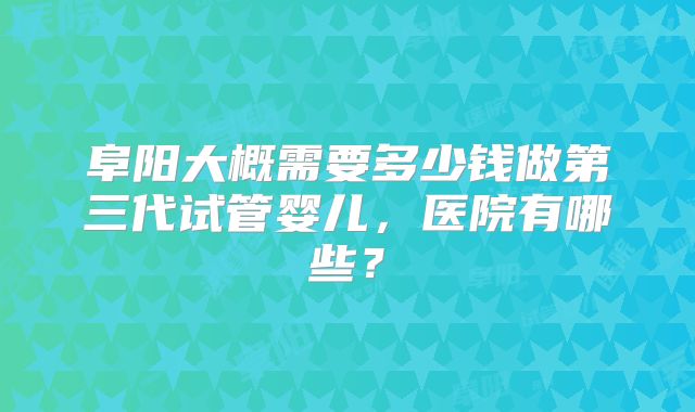 阜阳大概需要多少钱做第三代试管婴儿，医院有哪些？