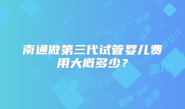 南通做第三代试管婴儿费用大概多少？