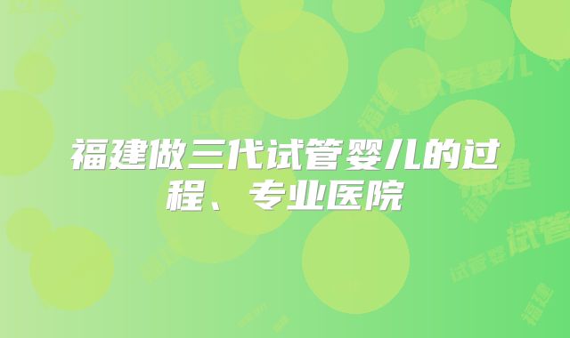 福建做三代试管婴儿的过程、专业医院