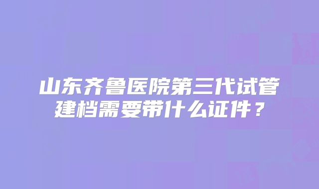 山东齐鲁医院第三代试管建档需要带什么证件?