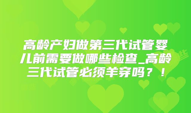 高龄产妇做第三代试管婴儿前需要做哪些检查_高龄三代试管必须羊穿吗?!