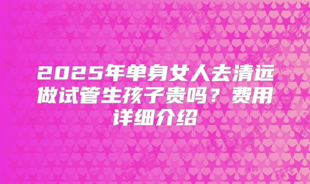 2025年单身女人去清远做试管生孩子贵吗?费用详细介绍