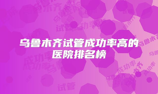 乌鲁木齐试管成功率高的医院排名榜