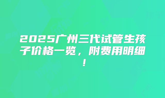 2025广州三代试管生孩子价格一览,附费用明细!