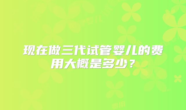 现在做三代试管婴儿的费用大概是多少？