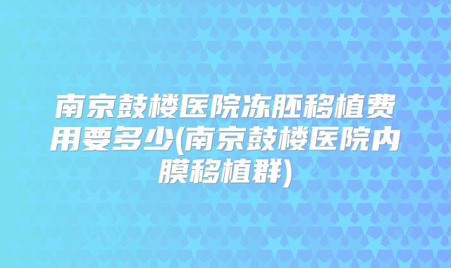 南京鼓楼医院冻胚移植费用要多少(南京鼓楼医院内膜移植群)