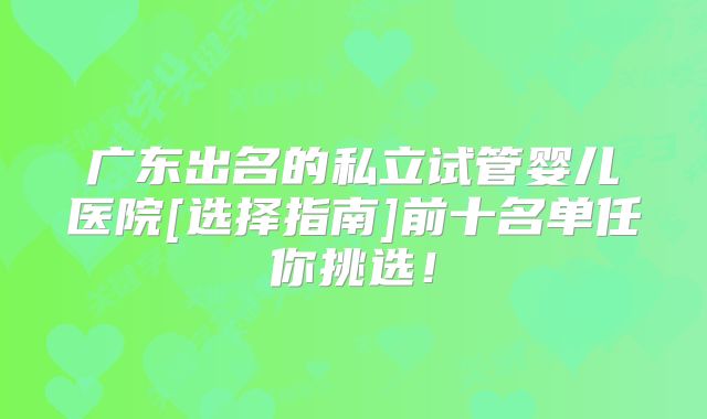 广东出名的私立试管婴儿医院[选择指南]前十名单任你挑选！