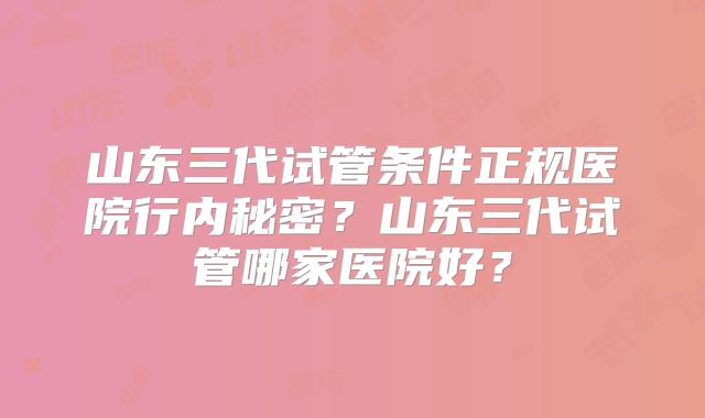 山东三代试管条件正规医院行内秘密？山东三代试管哪家医院好？