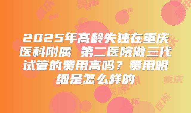 2025年高龄失独在重庆医科附属 第二医院做三代试管的费用高吗？费用明细是怎么样的