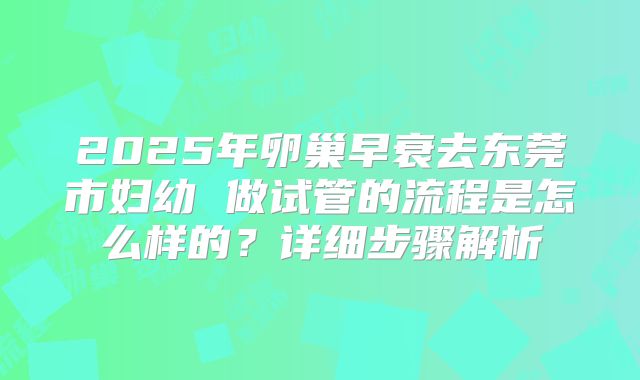 2025年卵巢早衰去东莞市妇幼 做试管的流程是怎么样的？详细步骤解析