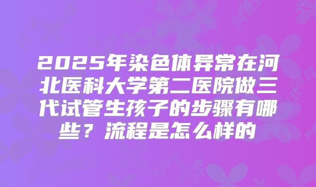 2025年染色体异常在河北医科大学第二医院做三代试管生孩子的步骤有哪些?流程是怎么样的