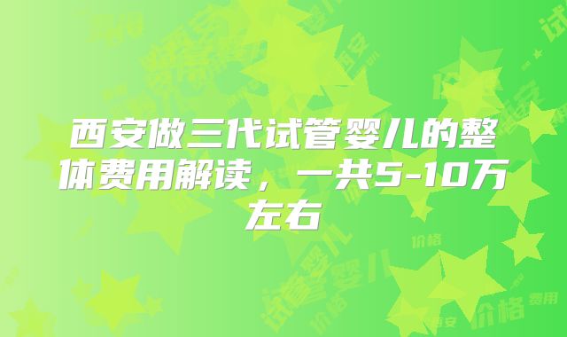 西安做三代试管婴儿的整体费用解读,一共5-10万左右