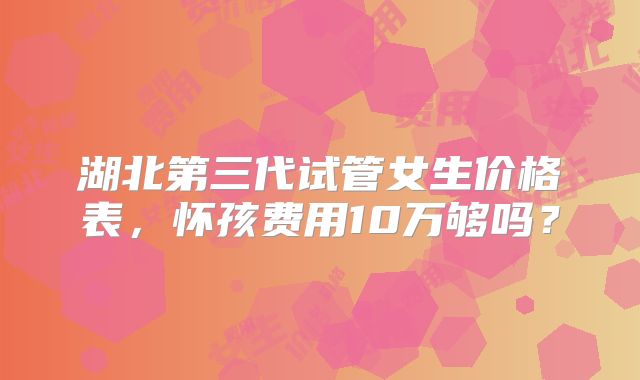 湖北第三代试管女生价格表，怀孩费用10万够吗？
