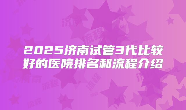 2025济南试管3代比较好的医院排名和流程介绍