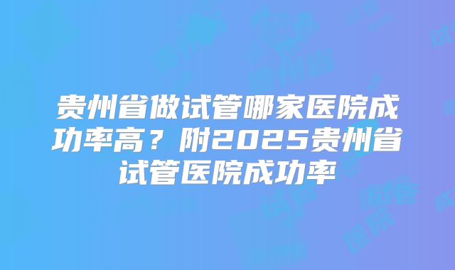 贵州省做试管哪家医院成功率高?附2025贵州省试管医院成功率