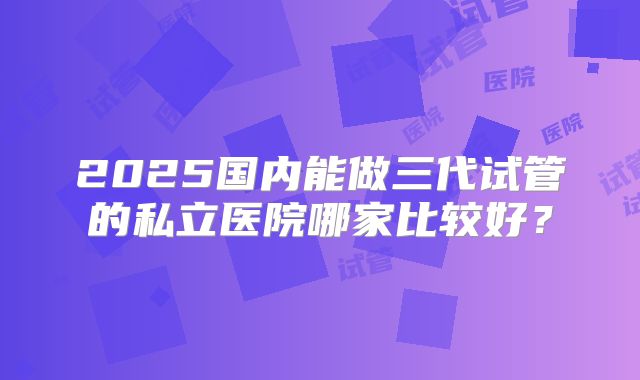 2025国内能做三代试管的私立医院哪家比较好？