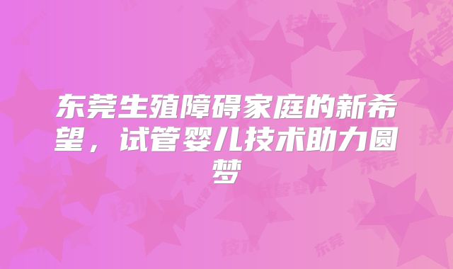 东莞生殖障碍家庭的新希望,试管婴儿技术助力圆梦