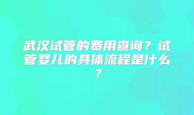 武汉试管的费用查询?试管婴儿的具体流程是什么?