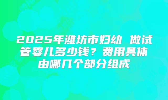 2025年潍坊市妇幼 做试管婴儿多少钱？费用具体由哪几个部分组成