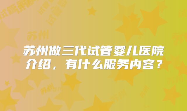 苏州做三代试管婴儿医院介绍，有什么服务内容？