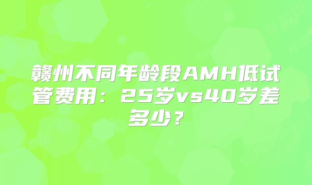 赣州不同年龄段AMH低试管费用：25岁vs40岁差多少？