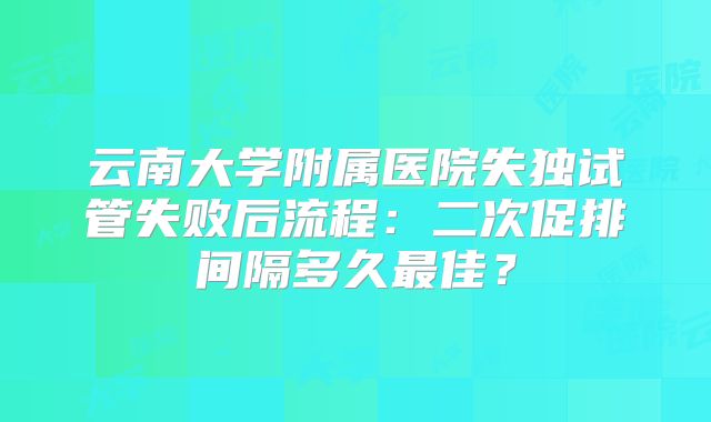 云南大学附属医院失独试管失败后流程:二次促排间隔多久最佳?