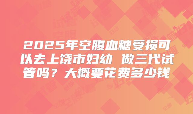 2025年空腹血糖受损可以去上饶市妇幼 做三代试管吗？大概要花费多少钱