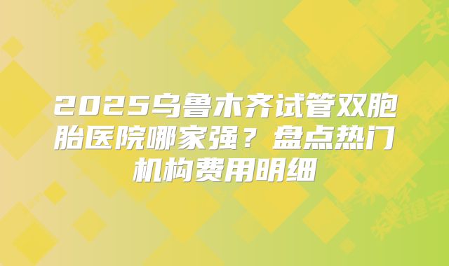 2025乌鲁木齐试管双胞胎医院哪家强？盘点热门机构费用明细