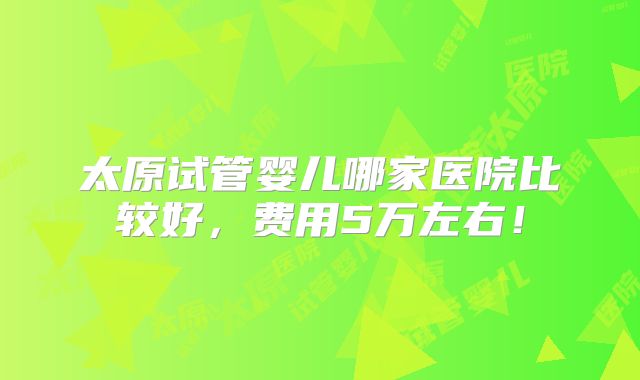 太原试管婴儿哪家医院比较好,费用5万左右!