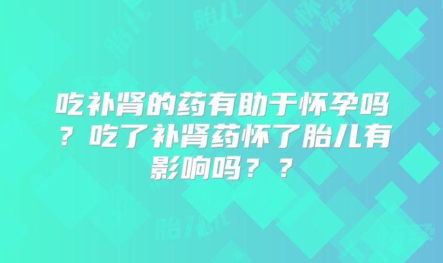 吃补肾的药有助于怀孕吗？吃了补肾药怀了胎儿有影响吗？？