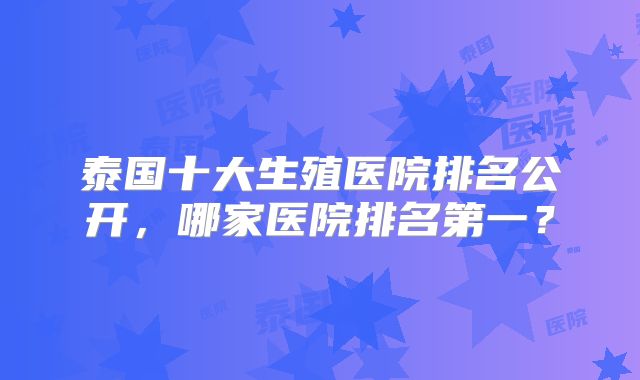 泰国十大生殖医院排名公开,哪家医院排名第一?