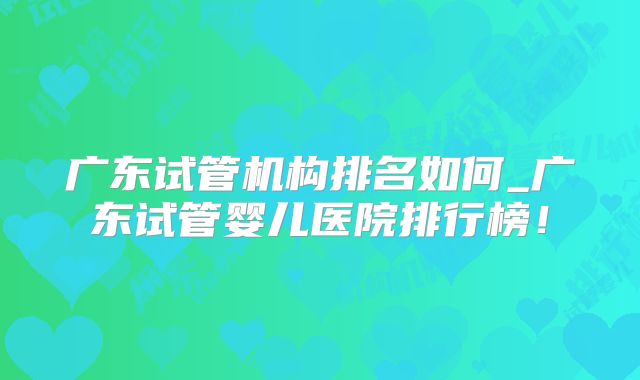 广东试管机构排名如何_广东试管婴儿医院排行榜!