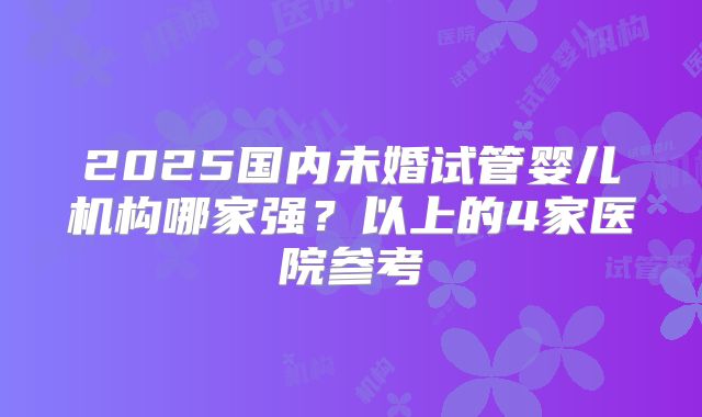 2025国内未婚试管婴儿机构哪家强?以上的4家医院参考