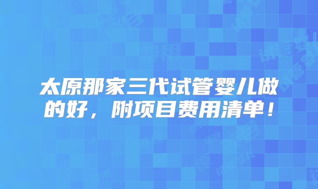太原那家三代试管婴儿做的好,附项目费用清单!