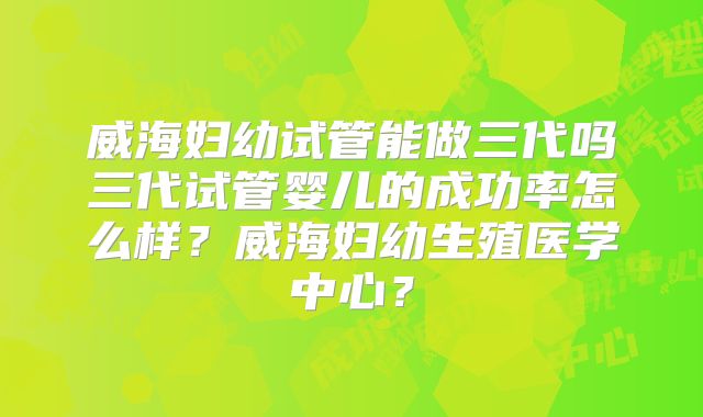 威海妇幼试管能做三代吗三代试管婴儿的成功率怎么样?威海妇幼生殖医学中心?