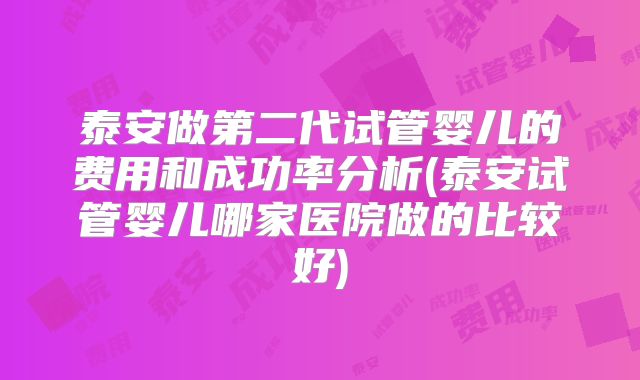 泰安做第二代试管婴儿的费用和成功率分析(泰安试管婴儿哪家医院做的比较好)