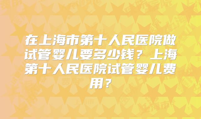 在上海市第十人民医院做试管婴儿要多少钱？上海第十人民医院试管婴儿费用？
