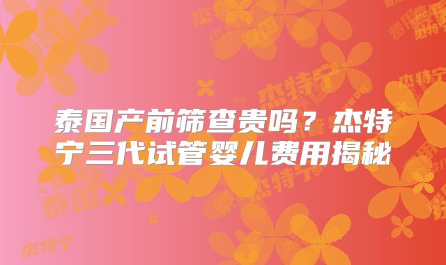 泰国产前筛查贵吗？杰特宁三代试管婴儿费用揭秘