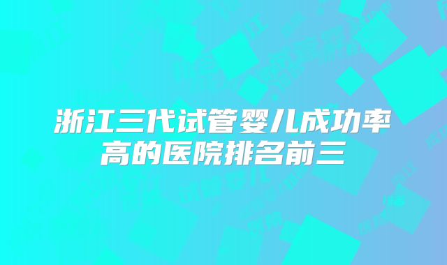 浙江三代试管婴儿成功率高的医院排名前三