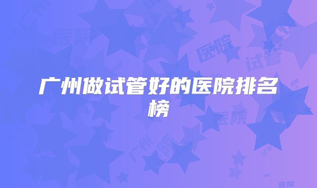 广州做试管好的医院排名榜
