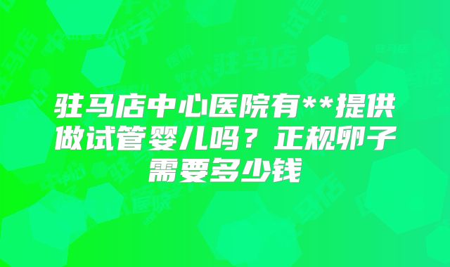 驻马店中心医院有**提供做试管婴儿吗？正规卵子需要多少钱