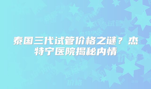 泰国三代试管价格之谜？杰特宁医院揭秘内情