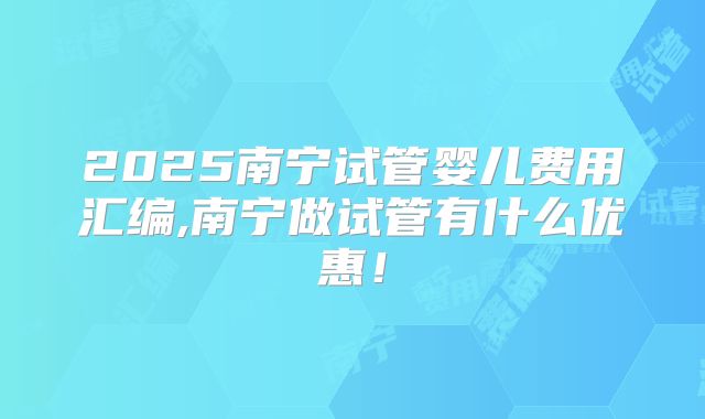 2025南宁试管婴儿费用汇编,南宁做试管有什么优惠！