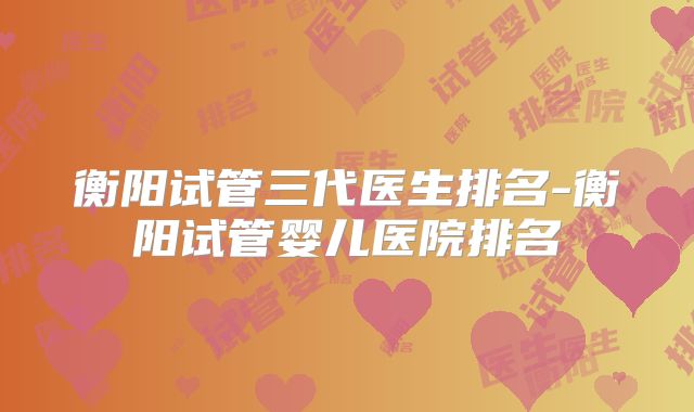 衡阳试管三代医生排名-衡阳试管婴儿医院排名
