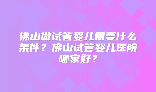 佛山做试管婴儿需要什么条件？佛山试管婴儿医院哪家好？