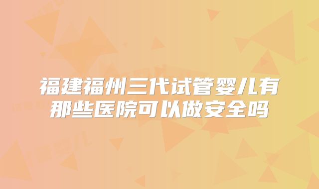福建福州三代试管婴儿有那些医院可以做安全吗