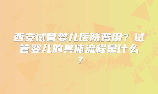 西安试管婴儿医院费用？试管婴儿的具体流程是什么？