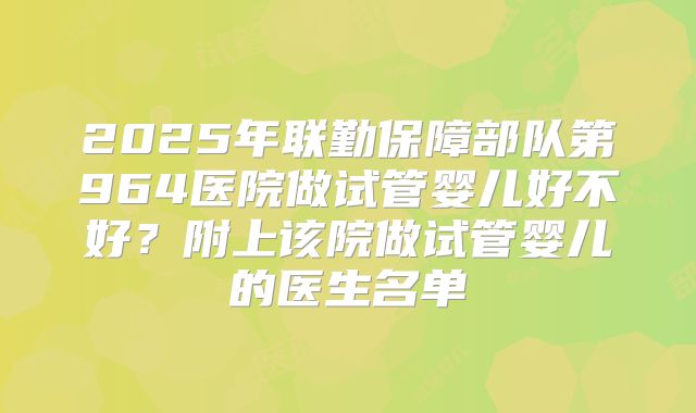 2025年联勤保障部队第964医院做试管婴儿好不好？附上该院做试管婴儿的医生名单