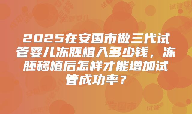 2025在安国市做三代试管婴儿冻胚植入多少钱,冻胚移植后怎样才能增加试管成功率?