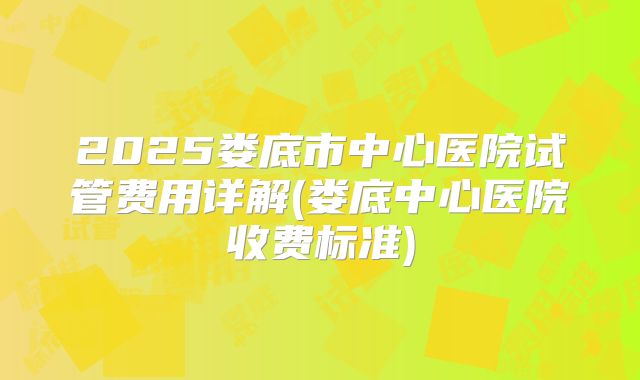2025娄底市中心医院试管费用详解(娄底中心医院收费标准)